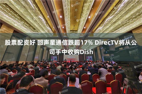 股票配资好 回声星通信跌超17% DirecTV将从公司手中收购Dish