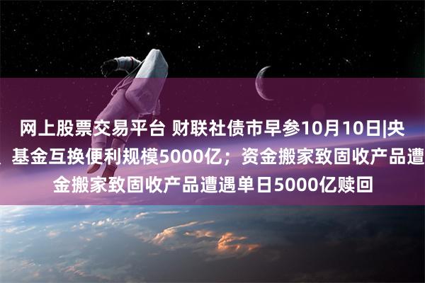 网上股票交易平台 财联社债市早参10月10日|央行首期证券、保险、基金互换便利规模5000亿；资金搬家致固收产品遭遇单日5000亿赎回