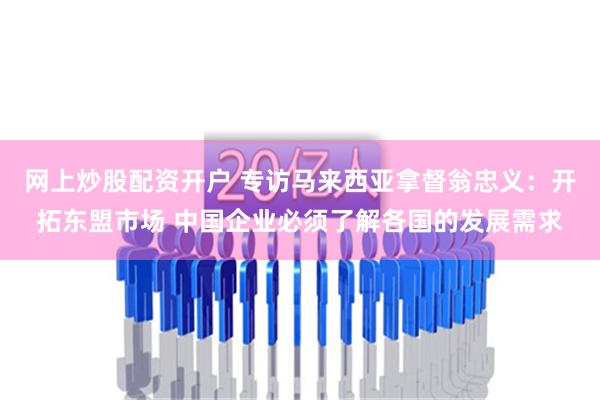 网上炒股配资开户 专访马来西亚拿督翁忠义：开拓东盟市场 中国企业必须了解各国的发展需求