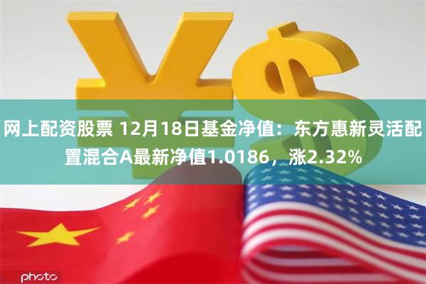 网上配资股票 12月18日基金净值：东方惠新灵活配置混合A最新净值1.0186，涨2.32%