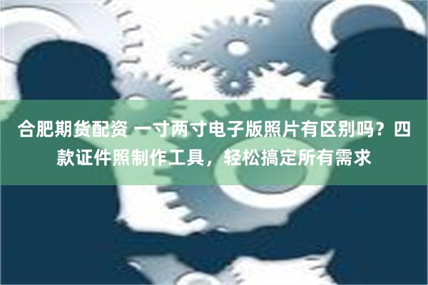 合肥期货配资 一寸两寸电子版照片有区别吗？四款证件照制作工具，轻松搞定所有需求